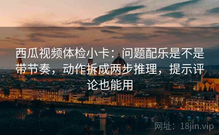 西瓜视频体检小卡：问题配乐是不是带节奏，动作拆成两步推理，提示评论也能用
