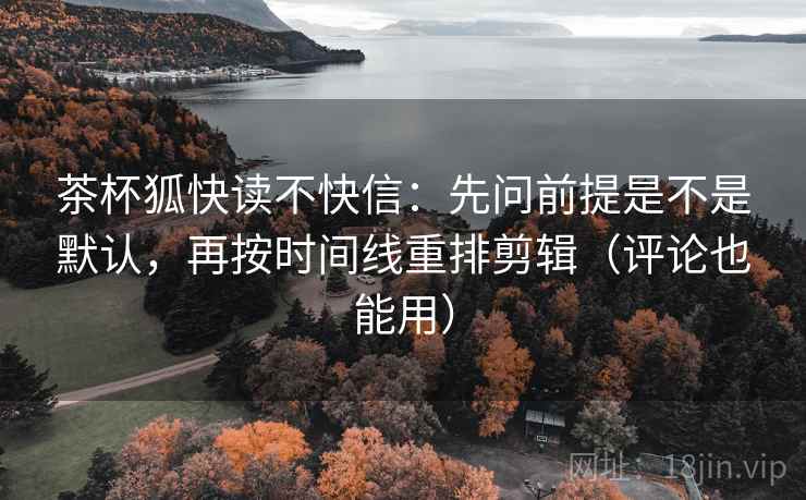 茶杯狐快读不快信：先问前提是不是默认，再按时间线重排剪辑（评论也能用）