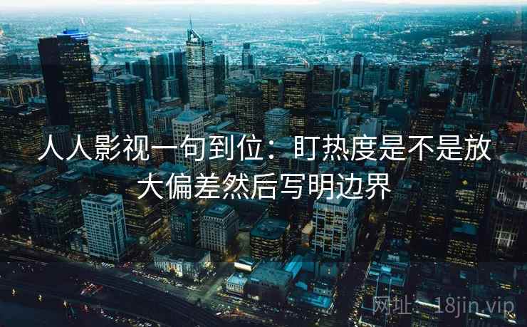 人人影视一句到位：盯热度是不是放大偏差然后写明边界