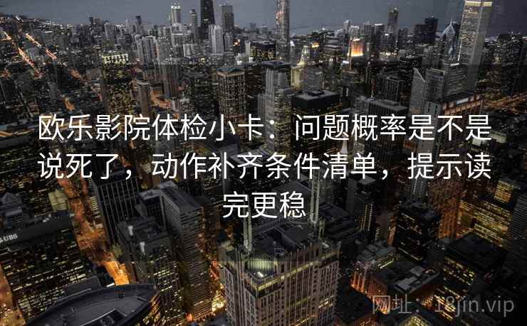 欧乐影院体检小卡：问题概率是不是说死了，动作补齐条件清单，提示读完更稳