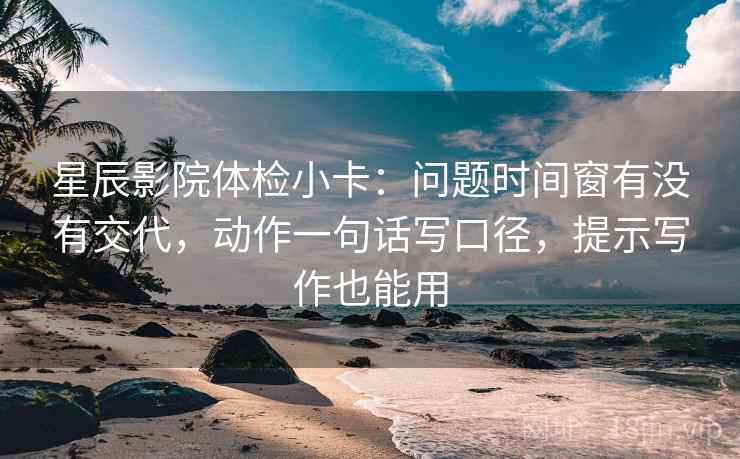 星辰影院体检小卡：问题时间窗有没有交代，动作一句话写口径，提示写作也能用
