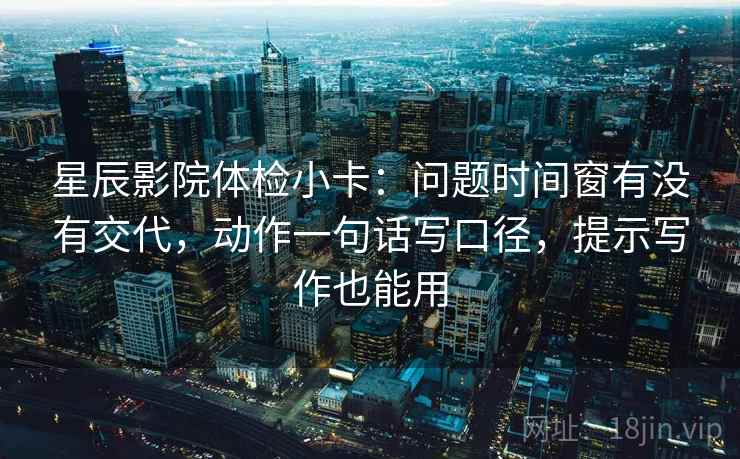 星辰影院体检小卡：问题时间窗有没有交代，动作一句话写口径，提示写作也能用