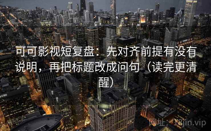 可可影视短复盘：先对齐前提有没有说明，再把标题改成问句（读完更清醒）