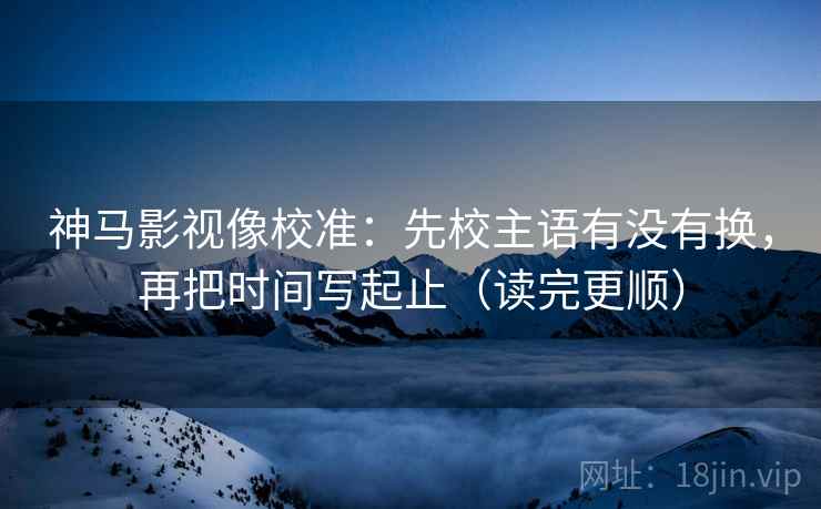 神马影视像校准：先校主语有没有换，再把时间写起止（读完更顺）