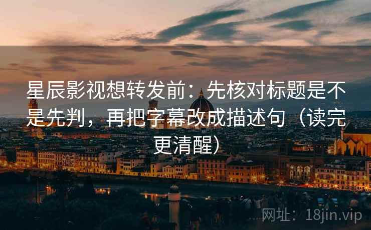 星辰影视想转发前：先核对标题是不是先判，再把字幕改成描述句（读完更清醒）