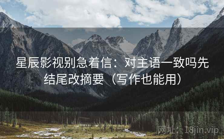 星辰影视别急着信：对主语一致吗先结尾改摘要（写作也能用）