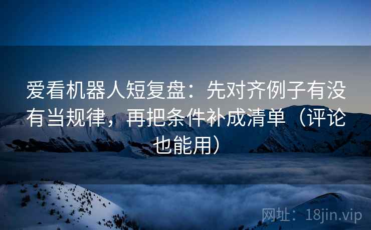 爱看机器人短复盘：先对齐例子有没有当规律，再把条件补成清单（评论也能用）