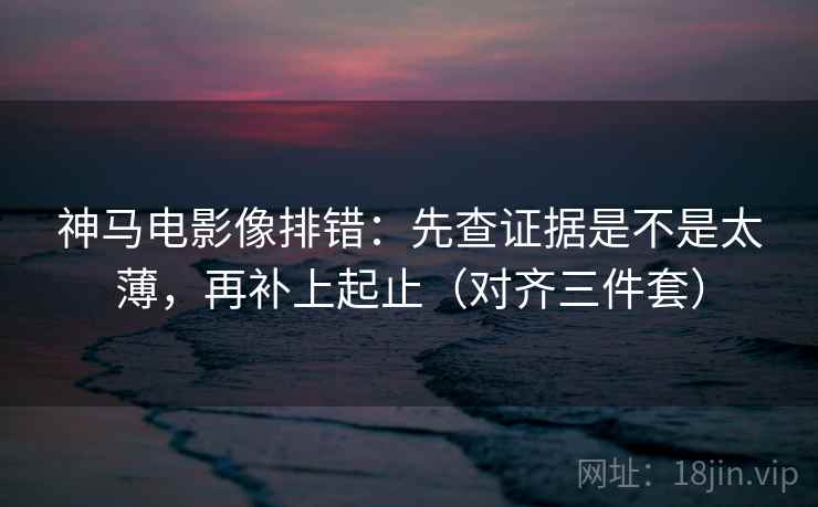 神马电影像排错：先查证据是不是太薄，再补上起止（对齐三件套）