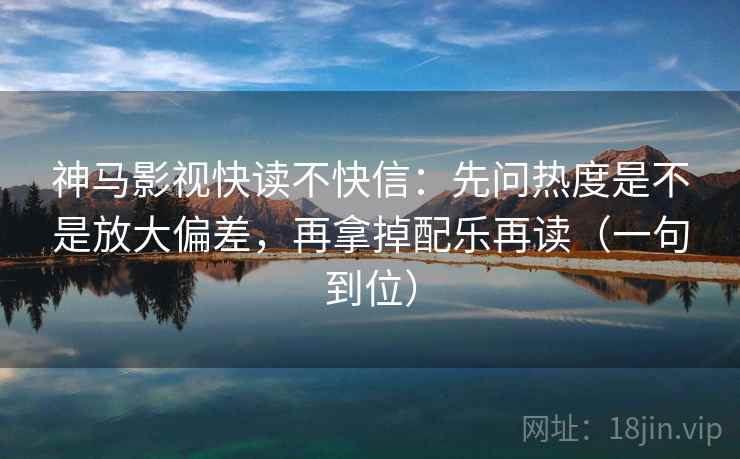 神马影视快读不快信：先问热度是不是放大偏差，再拿掉配乐再读（一句到位）