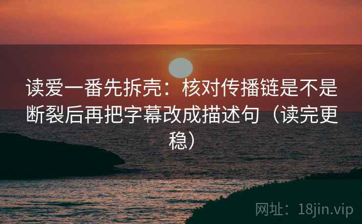 读爱一番先拆壳：核对传播链是不是断裂后再把字幕改成描述句（读完更稳）