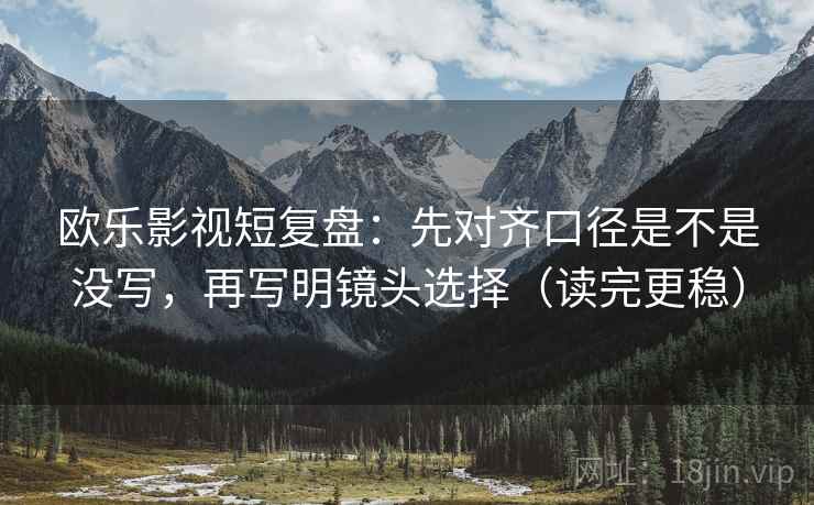 欧乐影视短复盘：先对齐口径是不是没写，再写明镜头选择（读完更稳）