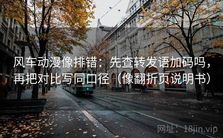 风车动漫像排错：先查转发语加码吗，再把对比写同口径（像翻折页说明书）