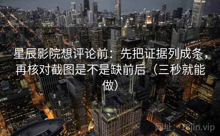 星辰影院想评论前：先把证据列成条，再核对截图是不是缺前后（三秒就能做）