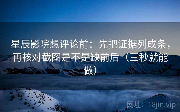星辰影院想评论前：先把证据列成条，再核对截图是不是缺前后（三秒就能做）