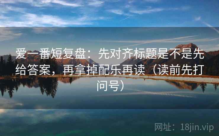 爱一番短复盘:先对齐标题是不是先给答案,再拿掉配乐再读(读前先打问号) 爱一番短复盘:先对齐标题是不是先给答案,再拿掉配乐再读(读前先打问号)