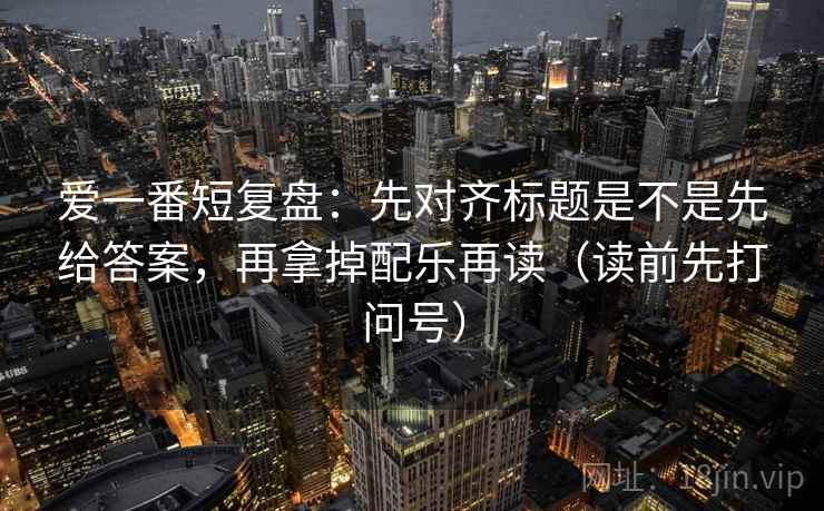 爱一番短复盘：先对齐标题是不是先给答案，再拿掉配乐再读（读前先打问号）
