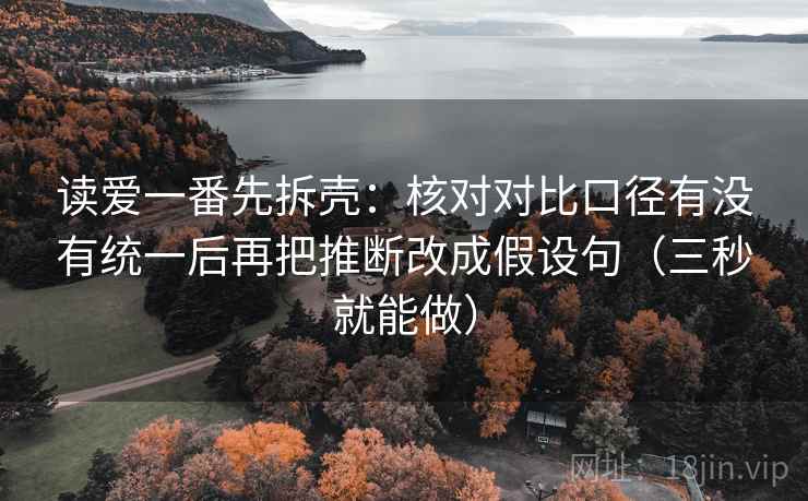 读爱一番先拆壳:核对对比口径有没有统一后再把推断改成假设句(三秒就能做) 读爱一番先拆壳:核对对比口径有没有统一后再把推断改成假设句(三秒就能做)