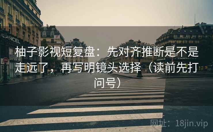 柚子影视短复盘：先对齐推断是不是走远了，再写明镜头选择（读前先打问号）