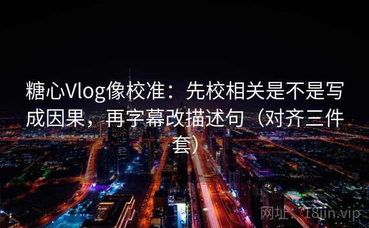糖心Vlog像校准：先校相关是不是写成因果，再字幕改描述句（对齐三件套）