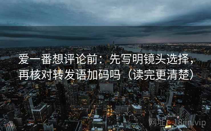 爱一番想评论前：先写明镜头选择，再核对转发语加码吗（读完更清楚）