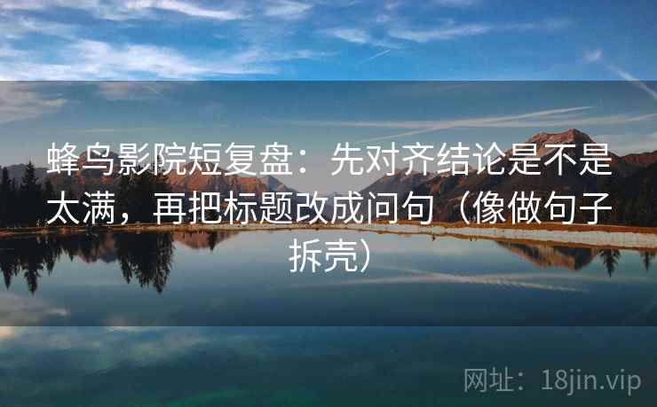蜂鸟影院短复盘：先对齐结论是不是太满，再把标题改成问句（像做句子拆壳）