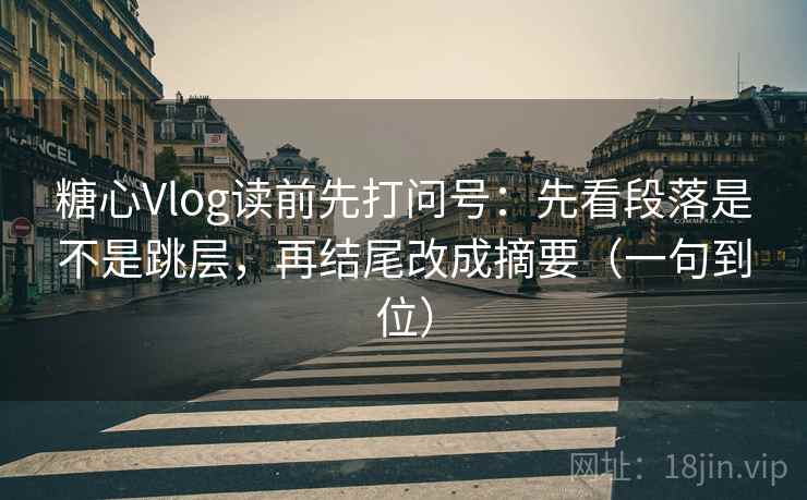 糖心Vlog读前先打问号：先看段落是不是跳层，再结尾改成摘要（一句到位）