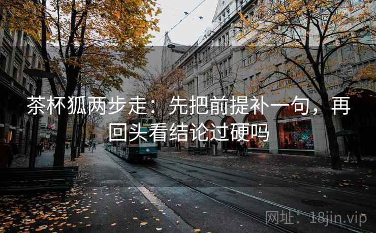 茶杯狐两步走：先把前提补一句，再回头看结论过硬吗
