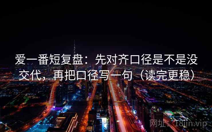 爱一番短复盘：先对齐口径是不是没交代，再把口径写一句（读完更稳）