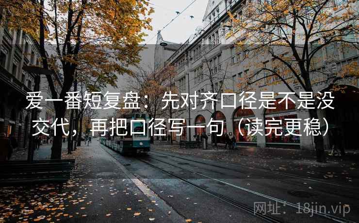 爱一番短复盘：先对齐口径是不是没交代，再把口径写一句（读完更稳）